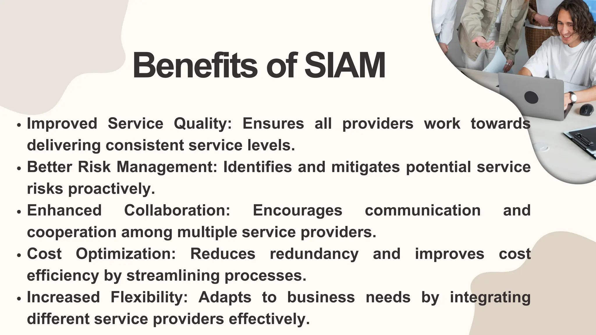 Benefits of SIAM
Improved Service Quality: Ensures all providers work towards
delivering consistent service levels.
Better Risk Management: Identifies and mitigates potential service
risks proactively.
Enhanced Collaboration: Encourages communication and
cooperation among multiple service providers.
Cost Optimization: Reduces redundancy and improves cost
efficiency by streamlining processes.
Increased Flexibility: Adapts to business needs by integrating
different service providers effectively.
 