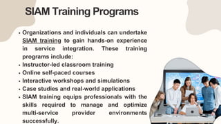 SIAM Training Programs
Organizations and individuals can undertake
SIAM training to gain hands-on experience
in service integration. These training
programs include:
Instructor-led classroom training
Online self-paced courses
Interactive workshops and simulations
Case studies and real-world applications
SIAM training equips professionals with the
skills required to manage and optimize
multi-service provider environments
successfully.
 