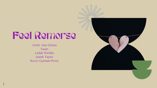 Feel Remorse
Artist: Ana Ochoa
Team:
Lailah Portillo
Isaiah Taylor
Rocio Guzman-Perez
1
 