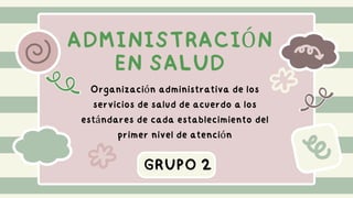 ADMINISTRACIÓN
EN SALUD
GRUPO 2
Organización administrativa de los
servicios de salud de acuerdo a los
estándares de cada establecimiento del
primer nivel de atención
 
