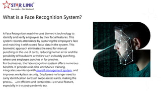 What is a Face Recognition System?
A Face Recognition machine uses biometric technology to
identify and verify employees by their facial features. This
system records attendance by capturing the employee's face
and matching it with stored facial data in the system. This
biometric approach eliminates the need for manual
punching or the use of cards, reducing human error and the
possibility of fraudulent activities such as buddy punching,
where one employee punches in for another.
For businesses, the face recognition system offers numerous
benefits. It provides real-time attendance tracking,
integrates seamlessly with payroll management system, and
improves workplace security. Employees no longer need to
carry identification cards or swipe access cards, making the
process more efficient and contactless—a crucial feature,
especially in the post-pandemic era.
 