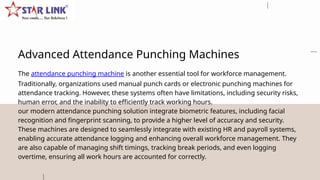 Advanced Attendance Punching Machines
The attendance punching machine is another essential tool for workforce management.
Traditionally, organizations used manual punch cards or electronic punching machines for
attendance tracking. However, these systems often have limitations, including security risks,
human error, and the inability to efficiently track working hours.
our modern attendance punching solution integrate biometric features, including facial
recognition and fingerprint scanning, to provide a higher level of accuracy and security.
These machines are designed to seamlessly integrate with existing HR and payroll systems,
enabling accurate attendance logging and enhancing overall workforce management. They
are also capable of managing shift timings, tracking break periods, and even logging
overtime, ensuring all work hours are accounted for correctly.
 