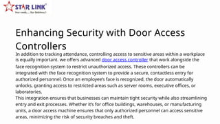 In addition to tracking attendance, controlling access to sensitive areas within a workplace
is equally important. we offers advanced door access controller that work alongside the
face recognition system to restrict unauthorized access. These controllers can be
integrated with the face recognition system to provide a secure, contactless entry for
authorized personnel. Once an employee’s face is recognized, the door automatically
unlocks, granting access to restricted areas such as server rooms, executive offices, or
laboratories.
This integration ensures that businesses can maintain tight security while also streamlining
entry and exit processes. Whether it’s for office buildings, warehouses, or manufacturing
units, a door access machine ensures that only authorized personnel can access sensitive
areas, minimizing the risk of security breaches and theft.
Enhancing Security with Door Access
Controllers
 