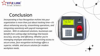 Conclusion
Incorporating a Face Recognition mchine into your
organization is more than just about tracking time—it’s
about enhancing security, streamlining operations, and
integrating seamlessly with payroll management
solution . With Us advanced solutions, businesses can
benefit from cutting-edge technology that boosts
accuracy, security, and efficiency. Whether you're
managing employee attendance or restricting access to
secure areas, face recognition technology offers a
superior, reliable, and secure solution for modern
workplace needs.
 