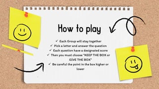  Each Group will stay together
 Pick a letter and answer the question
 Each question have a designated score
 Then you must choose “KEEP THE BOX or
GIVE THE BOX”
 Be careful the point in the box higher or
lower
 