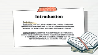 Introduction
Definition:-
HENRY FAYOL SAID THAT,”IN AN UNDERTAKING,CONTROL CONSISTS IN
VERIFYING WHETHER EVERYTHING OCCURS IN CONFIRMITY WITH THE PLAN
ADOPTED, THE INSTRUCTIONS ISSUED AND PRINCIPLES ESTABLISHED.”
GEORGE R TERRY ALSO DEFINED IT AS,”CONTROLLING IS DETERMINING
WHAT IS BEING ACCOMPLISHED THAT IS EVALUATING THE PERFRORMANCE,
IF ANY NECESSARY, APPLYING CORRECT MEASURES SO THAT THE
PERFORMANCE TAKES PLACE ACCORDING TO PLANS”
 