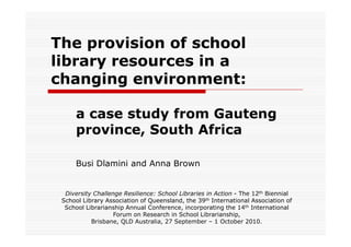 The provision of school
library resources in a
changing environment:

     a case study from Gauteng
     province, South Africa

     Busi Dlamini and Anna Brown


  Diversity Challenge Resilience: School Libraries in Action - The 12th Biennial
 School Library Association of Queensland, the 39th International Association of
  School Librarianship Annual Conference, incorporating the 14th International
                   Forum on Research in School Librarianship,
           Brisbane, QLD Australia, 27 September – 1 October 2010.
 