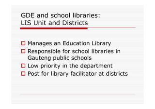 GDE and school libraries:
LIS Unit and Districts


  Manages an Education Library
  Responsible for school libraries in
  Gauteng public schools
  Low priority in the department
  Post for library facilitator at districts
 