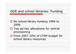GDE and school libraries: Funding


  No school library funding 1994 to
  2006
  Two ad-hoc allocations for central
  provisioning
  From 2007 10% of LTSM budget for
  school library resources
 