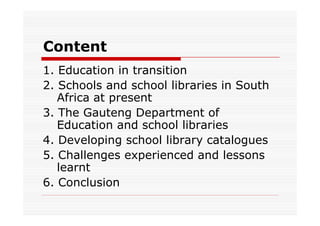 Content
1. Education in transition
2. Schools and school libraries in South
   Africa at present
3. The Gauteng Department of
   Education and school libraries
4. Developing school library catalogues
5. Challenges experienced and lessons
   learnt
6. Conclusion
 