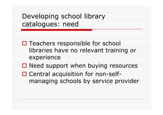 Developing school library
catalogues: need

  Teachers responsible for school
  libraries have no relevant training or
  experience
  Need support when buying resources
  Central acquisition for non-self-
  managing schools by service provider
 