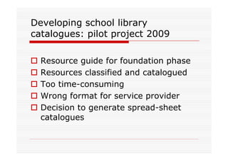 Developing school library
catalogues: pilot project 2009

  Resource guide for foundation phase
  Resources classified and catalogued
  Too time-consuming
  Wrong format for service provider
  Decision to generate spread-sheet
  catalogues
 
