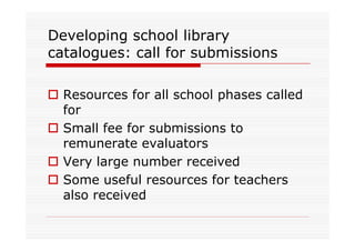 Developing school library
catalogues: call for submissions

  Resources for all school phases called
  for
  Small fee for submissions to
  remunerate evaluators
  Very large number received
  Some useful resources for teachers
  also received
 