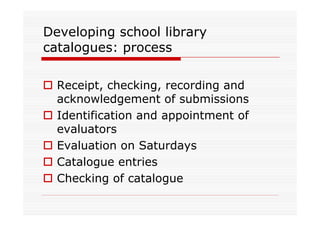 Developing school library
catalogues: process

  Receipt, checking, recording and
  acknowledgement of submissions
  Identification and appointment of
  evaluators
  Evaluation on Saturdays
  Catalogue entries
  Checking of catalogue
 