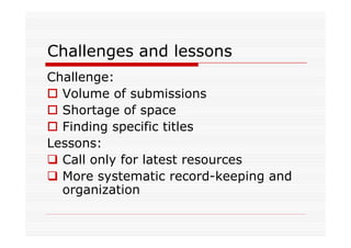 Challenges and lessons
Challenge:
  Volume of submissions
  Shortage of space
  Finding specific titles
Lessons:
  Call only for latest resources
  More systematic record-keeping and
  organization
 
