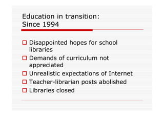 Education in transition:
Since 1994

  Disappointed hopes for school
  libraries
  Demands of curriculum not
  appreciated
  Unrealistic expectations of Internet
  Teacher-librarian posts abolished
  Libraries closed
 