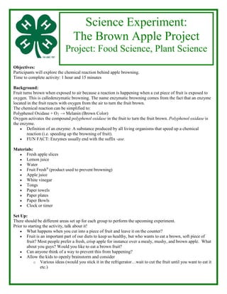 Objectives:
Participants will explore the chemical reaction behind apple browning.
Time to complete activity: 1 hour and 15 minutes
Background:
Fruit turns brown when exposed to air because a reaction is happening when a cut piece of fruit is exposed to
oxygen. This is calledenzymatic browning. The name enzymatic browning comes from the fact that an enzyme
located in the fruit reacts with oxygen from the air to turn the fruit brown.
The chemical reaction can be simplified to:
Polyphenol Oxidase + O2 → Melanin (Brown Color)
Oxygen activates the compound polyphenol oxidase in the fruit to turn the fruit brown. Polyphenol oxidase is
the enzyme.
• Definition of an enzyme: A substance produced by all living organisms that speed up a chemical
reaction (i.e. speeding up the browning of fruit).
• FUN FACT: Enzymes usually end with the suffix -ase.
Materials:
• Fresh apple slices
• Lemon juice
• Water
• Fruit Fresh®
(product used to prevent browning)
• Apple juice
• White vinegar
• Tongs
• Paper towels
• Paper plates
• Paper Bowls
• Clock or timer
Set Up:
There should be different areas set up for each group to perform the upcoming experiment.
Prior to starting the activity, talk about it!
• What happens when you cut into a piece of fruit and leave it on the counter?
• Fruit is an important part of our diets to keep us healthy, but who wants to eat a brown, soft piece of
fruit? Most people prefer a fresh, crisp apple for instance over a mealy, mushy, and brown apple. What
about you guys? Would you like to eat a brown fruit?
• Can anyone think of a way to prevent this from happening?
• Allow the kids to openly brainstorm and consider
o Various ideas (would you stick it in the refrigerator…wait to cut the fruit until you want to eat it
etc.)
Science Experiment:
The Brown Apple Project
Project: Food Science, Plant Science
 