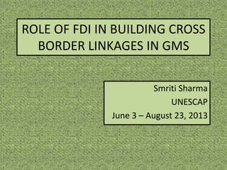 ROLE OF FDI IN BUILDING CROSS
BORDER LINKAGES IN GMS
Smriti Sharma
UNESCAP
June 3 – August 23, 2013
 