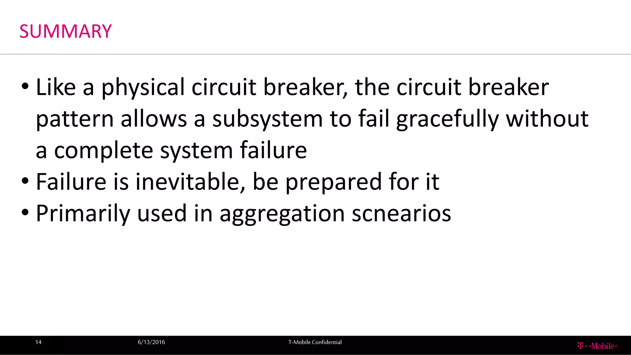 SUMMARY
6/13/2016 T-MobileConfidential14
• Like a physical circuit breaker, the circuit breaker
pattern allows a subsystem to fail gracefully without
a complete system failure
• Failure is inevitable, be prepared for it
• Primarily used in aggregation scnearios
 