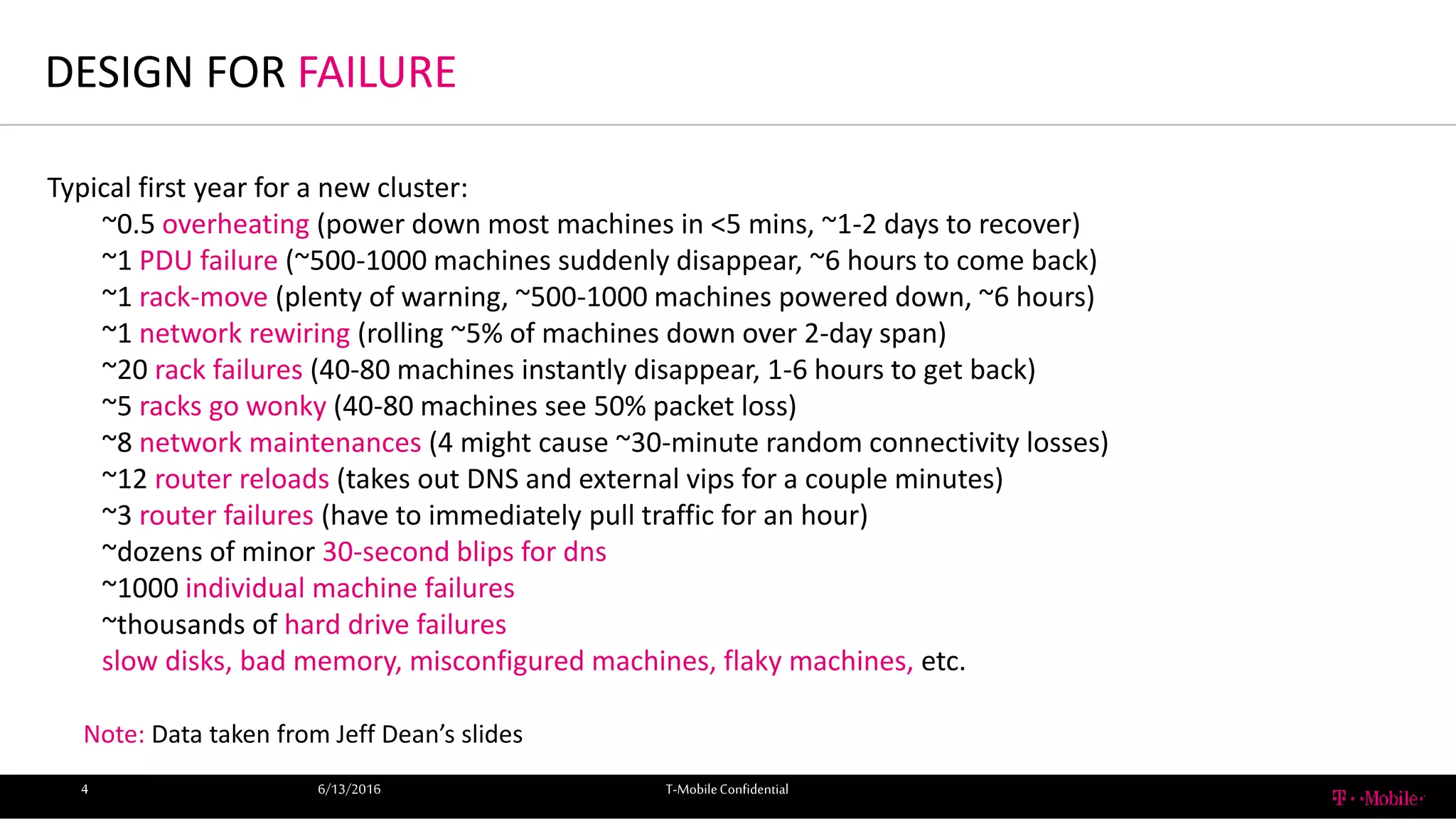 DESIGN FOR FAILURE
6/13/2016 T-MobileConfidential4
Typical first year for a new cluster:
~0.5 overheating (power down most machines in <5 mins, ~1-2 days to recover)
~1 PDU failure (~500-1000 machines suddenly disappear, ~6 hours to come back)
~1 rack-move (plenty of warning, ~500-1000 machines powered down, ~6 hours)
~1 network rewiring (rolling ~5% of machines down over 2-day span)
~20 rack failures (40-80 machines instantly disappear, 1-6 hours to get back)
~5 racks go wonky (40-80 machines see 50% packet loss)
~8 network maintenances (4 might cause ~30-minute random connectivity losses)
~12 router reloads (takes out DNS and external vips for a couple minutes)
~3 router failures (have to immediately pull traffic for an hour)
~dozens of minor 30-second blips for dns
~1000 individual machine failures
~thousands of hard drive failures
slow disks, bad memory, misconfigured machines, flaky machines, etc.
Note: Data taken from Jeff Dean’s slides
 