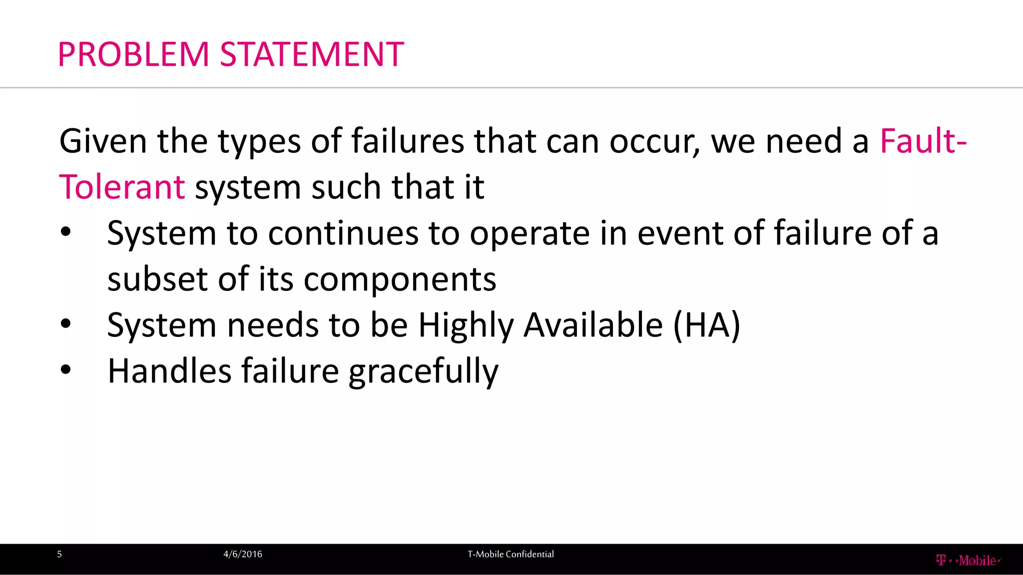 PROBLEM STATEMENT
4/6/2016 T-MobileConfidential5
Given the types of failures that can occur, we need a Fault-
Tolerant system such that it
• System to continues to operate in event of failure of a
subset of its components
• System needs to be Highly Available (HA)
• Handles failure gracefully
 