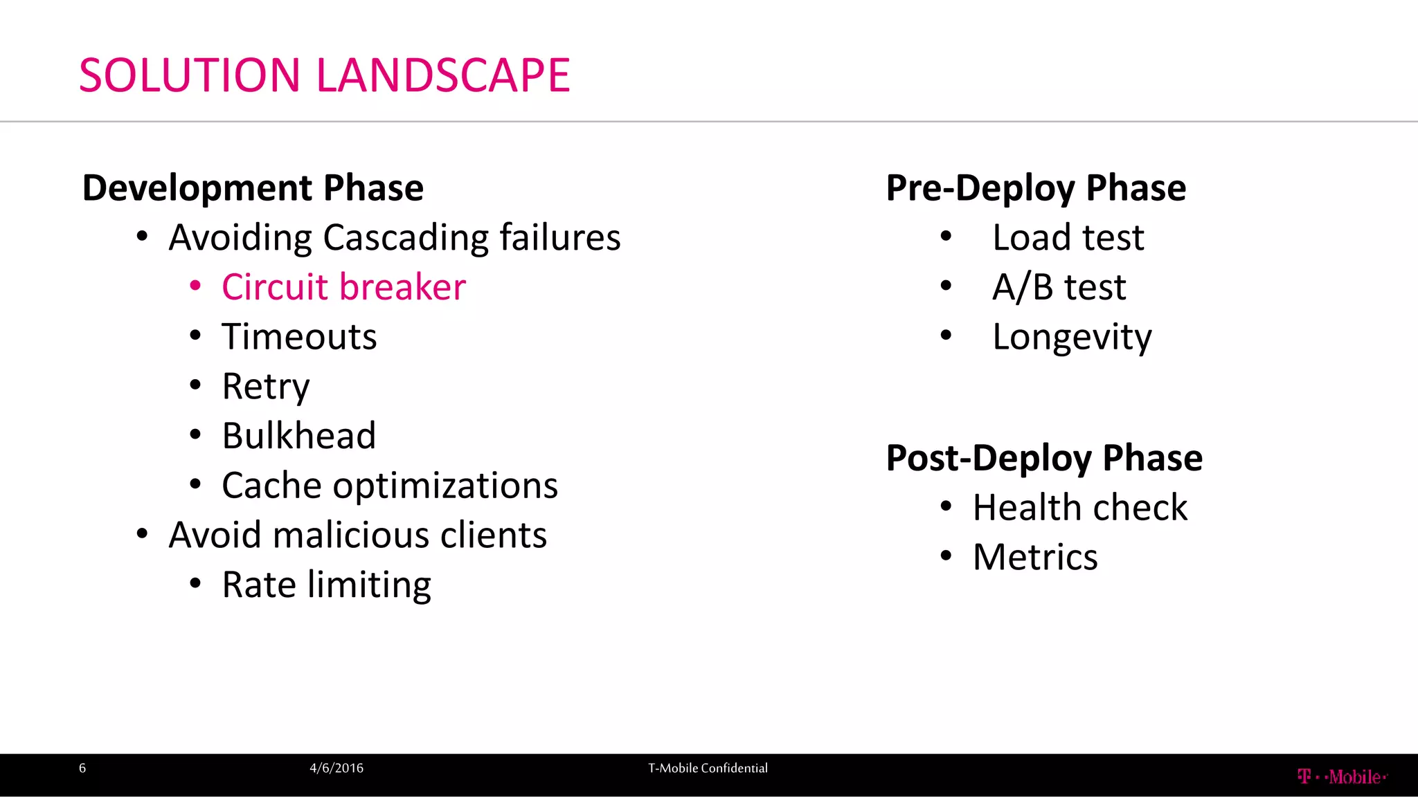 SOLUTION LANDSCAPE
4/6/2016 T-MobileConfidential6
Development Phase
• Avoiding Cascading failures
• Circuit breaker
• Timeouts
• Retry
• Bulkhead
• Cache optimizations
• Avoid malicious clients
• Rate limiting
Pre-Deploy Phase
• Load test
• A/B test
• Longevity
Post-Deploy Phase
• Health check
• Metrics
 