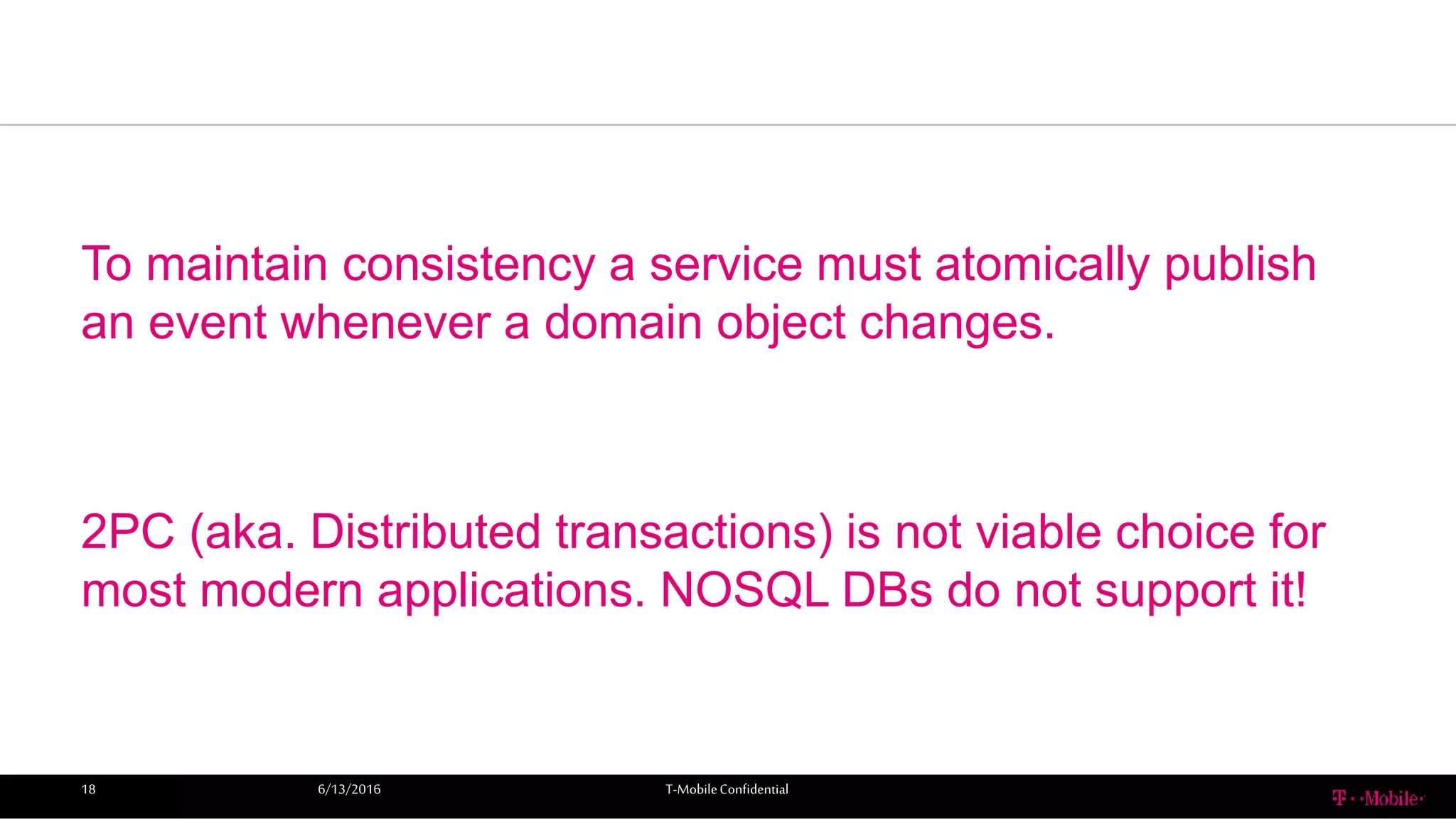 To maintain consistency a service must atomically publish
an event whenever a domain object changes.
2PC (aka. Distributed transactions) is not viable choice for
most modern applications. NOSQL DBs do not support it!
6/13/2016 T-MobileConfidential18
 