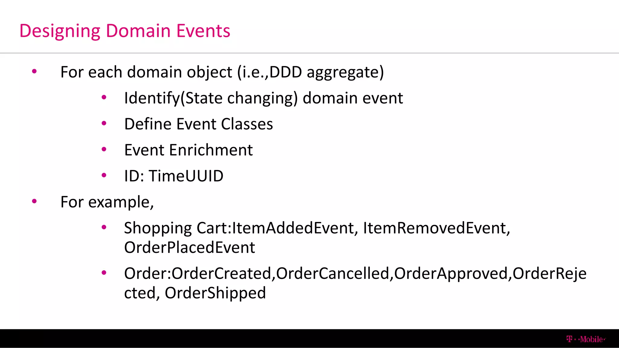 Designing Domain Events
6/13/2016 T-Mobile Confidential22
• For each domain object (i.e.,DDD aggregate)
• Identify(State changing) domain event
• Define Event Classes
• Event Enrichment
• ID: TimeUUID
• For example,
• Shopping Cart:ItemAddedEvent, ItemRemovedEvent,
OrderPlacedEvent
• Order:OrderCreated,OrderCancelled,OrderApproved,OrderReje
cted, OrderShipped
 
