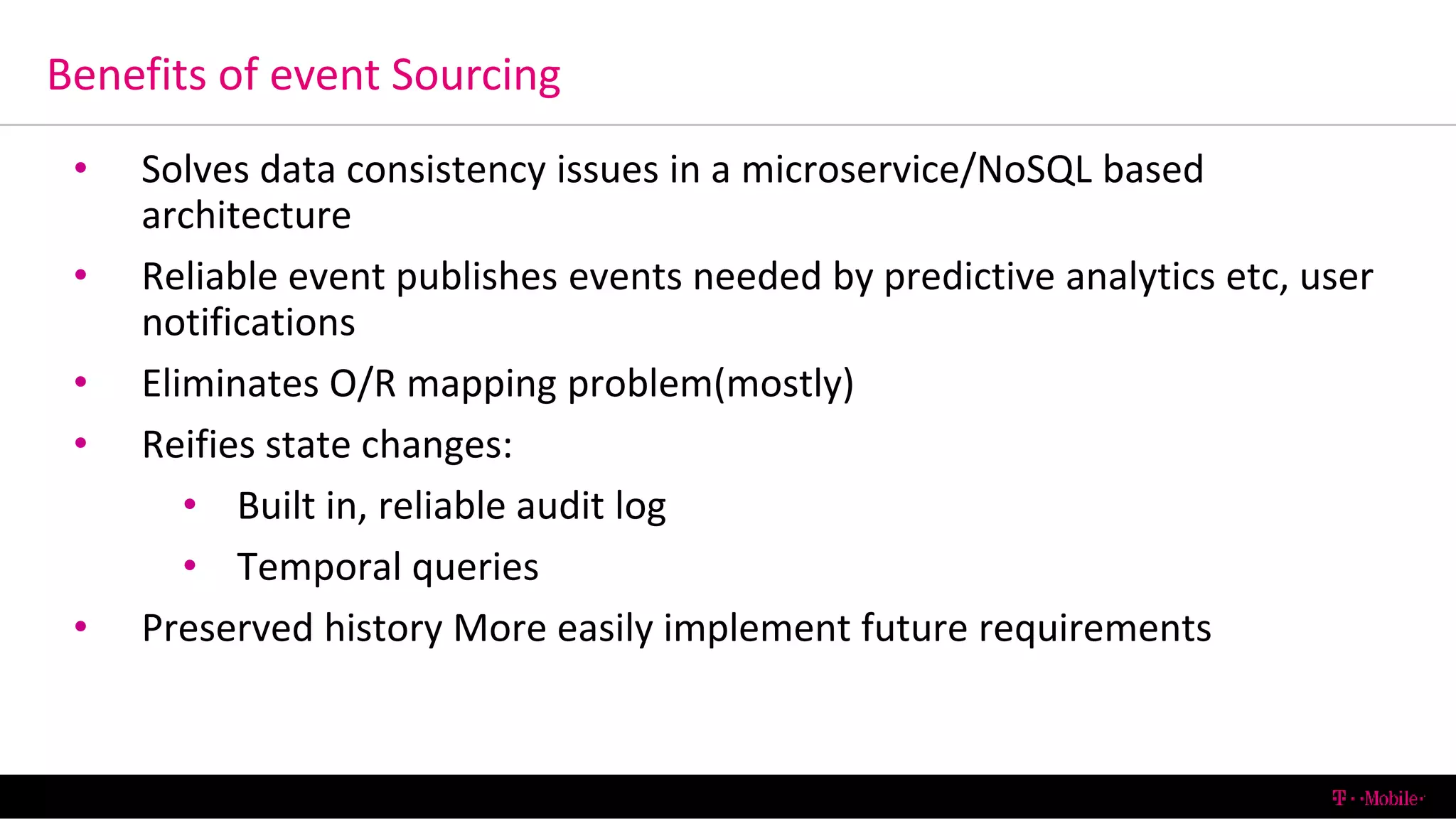 Benefits of event Sourcing
6/13/2016 T-Mobile Confidential30
• Solves data consistency issues in a microservice/NoSQL based
architecture
• Reliable event publishes events needed by predictive analytics etc, user
notifications
• Eliminates O/R mapping problem(mostly)
• Reifies state changes:
• Built in, reliable audit log
• Temporal queries
• Preserved history More easily implement future requirements
 