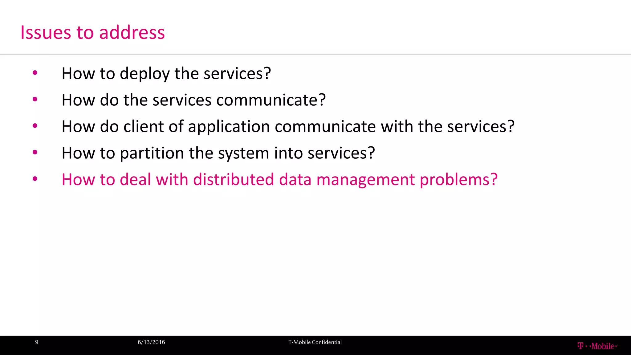 Issues to address
6/13/2016 T-MobileConfidential9
• How to deploy the services?
• How do the services communicate?
• How do client of application communicate with the services?
• How to partition the system into services?
• How to deal with distributed data management problems?
 