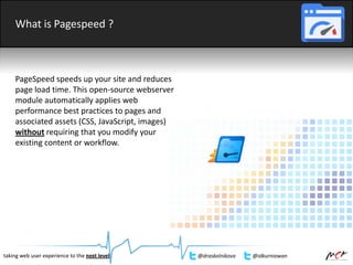 What is Pagespeed ?
PageSpeed speeds up your site and reduces
page load time. This open-source webserver
module automatically applies web
performance best practices to pages and
associated assets (CSS, JavaScript, images)
without requiring that you modify your
existing content or workflow.
taking web user experience to the next level @draskolnikova @idkurniawan
 
