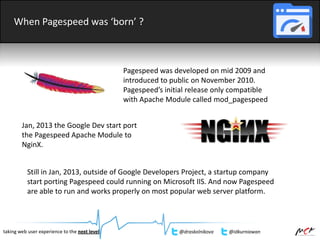 When Pagespeed was ‘born’ ?
Pagespeed was developed on mid 2009 and
introduced to public on November 2010.
Pagespeed’s initial release only compatible
with Apache Module called mod_pagespeed
Jan, 2013 the Google Dev start port
the Pagespeed Apache Module to
NginX.
Still in Jan, 2013, outside of Google Developers Project, a startup company
start porting Pagespeed could running on Microsoft IIS. And now Pagespeed
are able to run and works properly on most popular web server platform.
taking web user experience to the next level @draskolnikova @idkurniawan
 