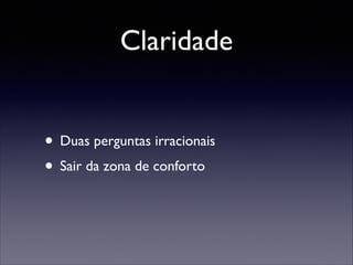 Claridade
• Duas perguntas irracionais	

• Sair da zona de conforto

 