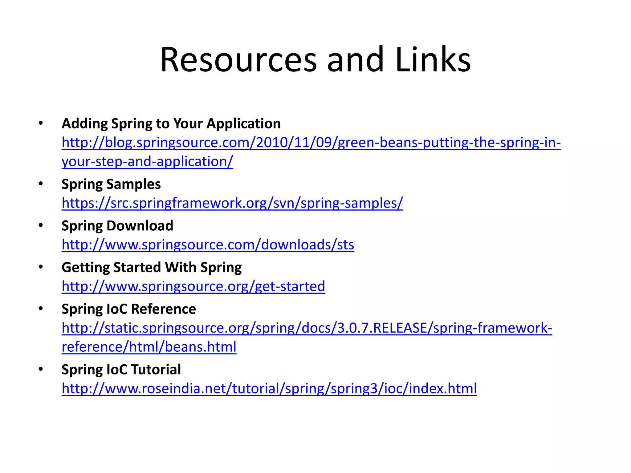 Resources and Links
• Adding Spring to Your Application
http://blog.springsource.com/2010/11/09/green-beans-putting-the-spring-in-
your-step-and-application/
• Spring Samples
https://src.springframework.org/svn/spring-samples/
• Spring Download
http://www.springsource.com/downloads/sts
• Getting Started With Spring
http://www.springsource.org/get-started
• Spring IoC Reference
http://static.springsource.org/spring/docs/3.0.7.RELEASE/spring-framework-
reference/html/beans.html
• Spring IoC Tutorial
http://www.roseindia.net/tutorial/spring/spring3/ioc/index.html
 