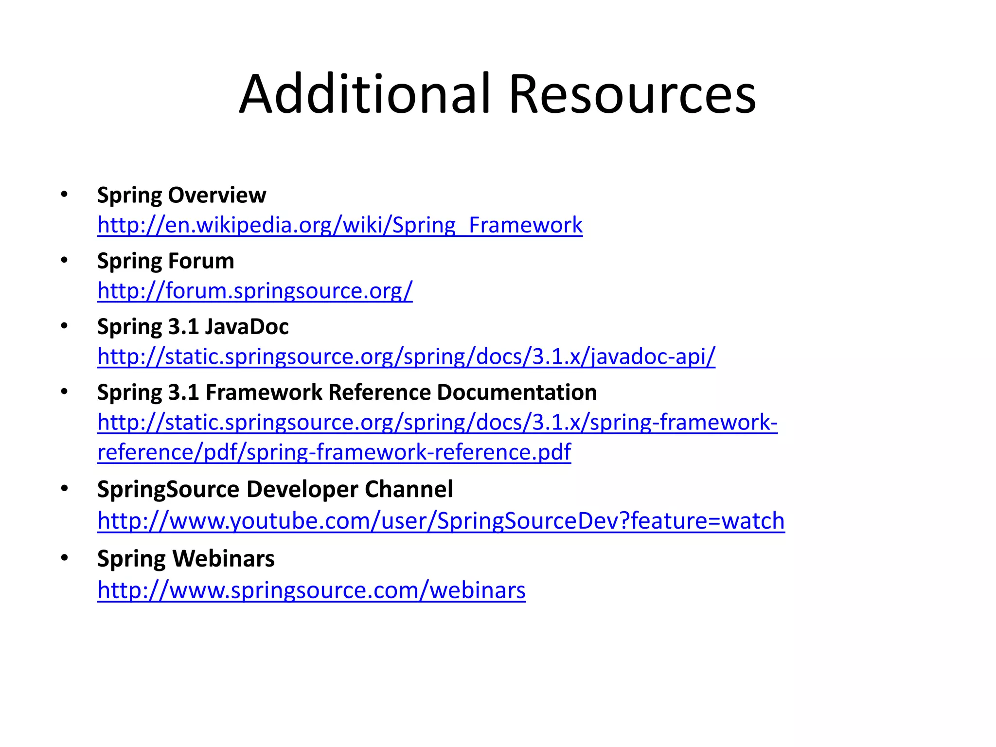 Additional Resources
• Spring Overview
http://en.wikipedia.org/wiki/Spring_Framework
• Spring Forum
http://forum.springsource.org/
• Spring 3.1 JavaDoc
http://static.springsource.org/spring/docs/3.1.x/javadoc-api/
• Spring 3.1 Framework Reference Documentation
http://static.springsource.org/spring/docs/3.1.x/spring-framework-
reference/pdf/spring-framework-reference.pdf
• SpringSource Developer Channel
http://www.youtube.com/user/SpringSourceDev?feature=watch
• Spring Webinars
http://www.springsource.com/webinars
 