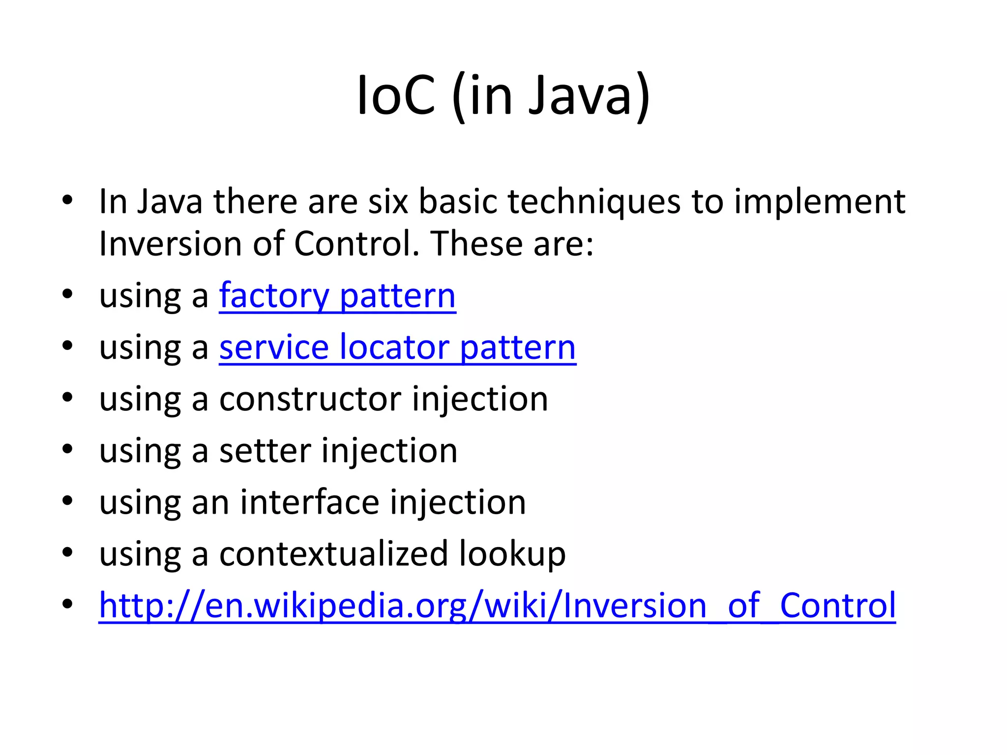 IoC (in Java)
• In Java there are six basic techniques to implement
Inversion of Control. These are:
• using a factory pattern
• using a service locator pattern
• using a constructor injection
• using a setter injection
• using an interface injection
• using a contextualized lookup
• http://en.wikipedia.org/wiki/Inversion_of_Control
 