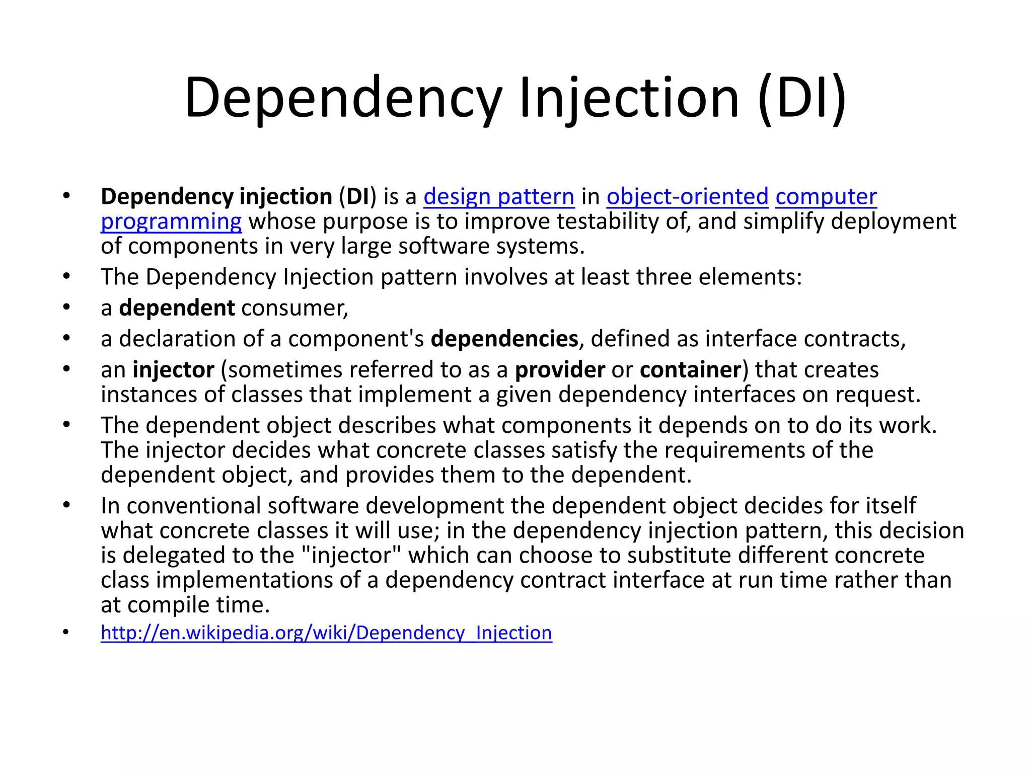 Dependency Injection (DI)
• Dependency injection (DI) is a design pattern in object-oriented computer
programming whose purpose is to improve testability of, and simplify deployment
of components in very large software systems.
• The Dependency Injection pattern involves at least three elements:
• a dependent consumer,
• a declaration of a component's dependencies, defined as interface contracts,
• an injector (sometimes referred to as a provider or container) that creates
instances of classes that implement a given dependency interfaces on request.
• The dependent object describes what components it depends on to do its work.
The injector decides what concrete classes satisfy the requirements of the
dependent object, and provides them to the dependent.
• In conventional software development the dependent object decides for itself
what concrete classes it will use; in the dependency injection pattern, this decision
is delegated to the "injector" which can choose to substitute different concrete
class implementations of a dependency contract interface at run time rather than
at compile time.
• http://en.wikipedia.org/wiki/Dependency_Injection
 