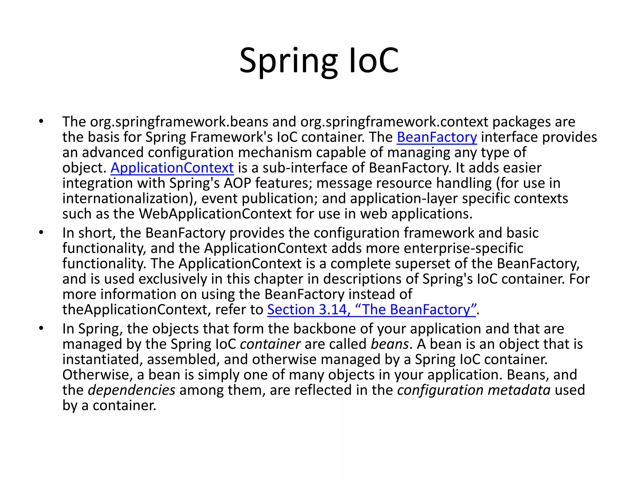 Spring IoC
• The org.springframework.beans and org.springframework.context packages are
the basis for Spring Framework's IoC container. The BeanFactory interface provides
an advanced configuration mechanism capable of managing any type of
object. ApplicationContext is a sub-interface of BeanFactory. It adds easier
integration with Spring's AOP features; message resource handling (for use in
internationalization), event publication; and application-layer specific contexts
such as the WebApplicationContext for use in web applications.
• In short, the BeanFactory provides the configuration framework and basic
functionality, and the ApplicationContext adds more enterprise-specific
functionality. The ApplicationContext is a complete superset of the BeanFactory,
and is used exclusively in this chapter in descriptions of Spring's IoC container. For
more information on using the BeanFactory instead of
theApplicationContext, refer to Section 3.14, “The BeanFactory”.
• In Spring, the objects that form the backbone of your application and that are
managed by the Spring IoC container are called beans. A bean is an object that is
instantiated, assembled, and otherwise managed by a Spring IoC container.
Otherwise, a bean is simply one of many objects in your application. Beans, and
the dependencies among them, are reflected in the configuration metadata used
by a container.
 