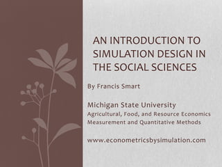 AN INTRODUCTION TO
 SIMULATION DESIGN IN
 THE SOCIAL SCIENCES
By Francis Smart

Michigan State University
Agricultural, Food, and Resource Economics
Measurement and Quantitative Methods


www.econometricsbysimulation.com
 