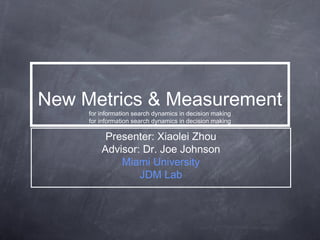 New Metrics & Measurement
for information search dynamics in decision making
for information search dynamics in decision making
Presenter: Xiaolei Zhou
Advisor: Dr. Joe Johnson
Miami University
JDM Lab
 
