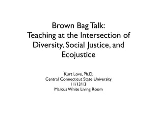 Brown Bag Talk:
Teaching at the Intersection of
Diversity, Social Justice, and
Ecojustice
Kurt Love, Ph.D.
Central Connecticut State University
11/13/13
Marcus White Living Room

 