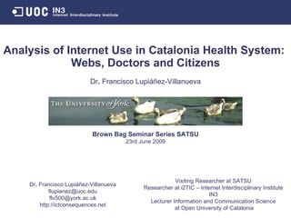 Analysis of Internet Use in Catalonia Health System:  Webs, Doctors and Citizens Brown Bag Seminar Series SATSU 23rd June 2009 Visiting Researcher at SATSU Researcher at i2TIC – Internet Interdisciplinary Institute IN3 Lecturer Information and Communication Science at Open University of Catalonia Dr .  Francisco Lupiáñez-Villanueva [email_address] [email_address] http://ictconsequences.net Dr .  Francisco Lupiáñez-Villanueva 