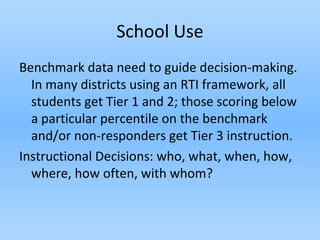 School Use
Benchmark data need to guide decision-making.
In many districts using an RTI framework, all
students get Tier 1 and 2; those scoring below
a particular percentile on the benchmark
and/or non-responders get Tier 3 instruction.
Instructional Decisions: who, what, when, how,
where, how often, with whom?
 