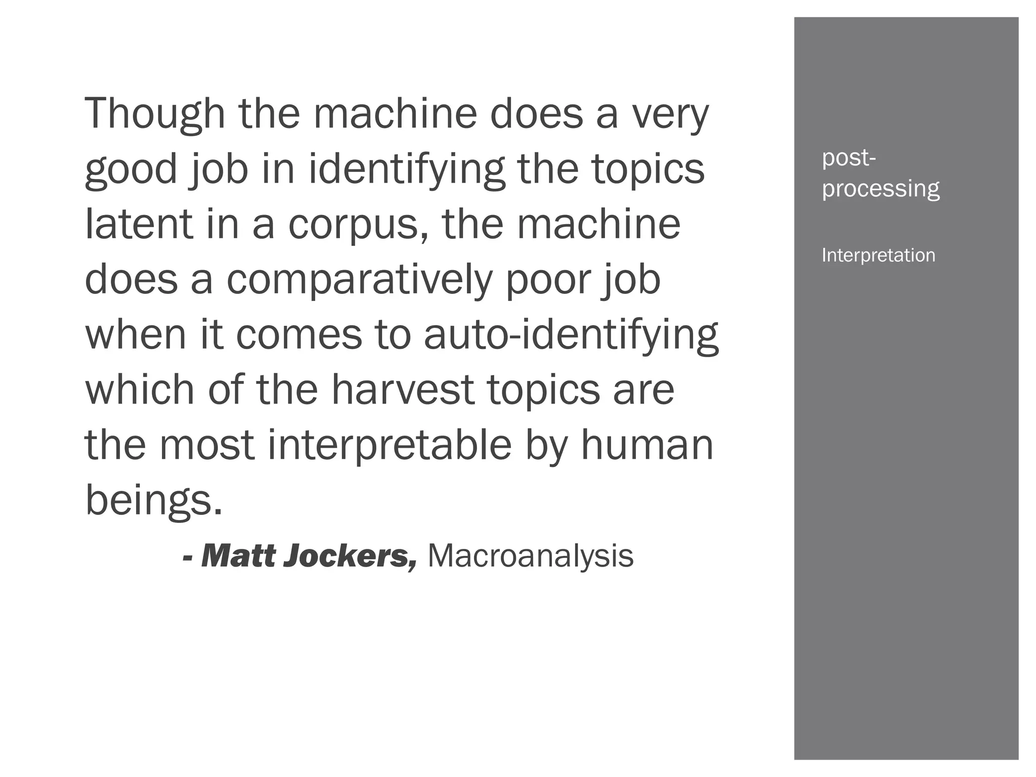 Though the machine does a very
good job in identifying the topics
latent in a corpus, the machine
does a comparatively poor job
when it comes to auto-identifying
which of the harvest topics are
the most interpretable by human
beings.
- Matt Jockers, Macroanalysis
Interpretation
post-
processing
 