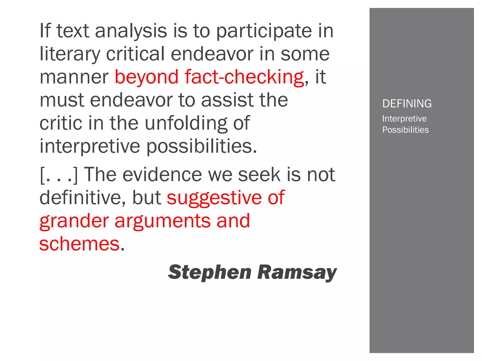 If text analysis is to participate in
literary critical endeavor in some
manner beyond fact-checking, it
must endeavor to assist the
critic in the unfolding of
interpretive possibilities.
[. . .] The evidence we seek is not
definitive, but suggestive of
grander arguments and
schemes.
Stephen Ramsay
Interpretive
Possibilities
DEFINING
 