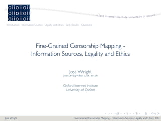 Introduction Information Sources Legality and Ethics Early Results Questions




                        Fine-Grained Censorship Mapping -
                      Information Sources, Legality and Ethics

                                                         Joss Wright
                                                   joss.wright@oii.ox.ac.uk


                                                   Oxford Internet Institute
                                                    University of Oxford




                                                                                         .       .        .        .        .       .

Joss Wright                                                  Fine-Grained Censorship Mapping - Information Sources, Legality and Ethics: 1/32
 