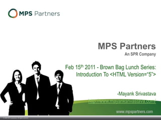 © 2009 SPR Companies. All rights reserved.
MPS Partners
An SPR Company
Feb 15th 2011 - Brown Bag Lunch Series:
Introduction To <HTML Version=“5”>
-Mayank Srivastava
http://www.mayanksrivastava.com/
 