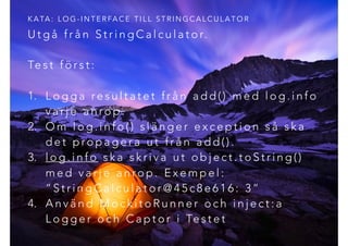 U t g å f r å n S t r i n g C a l c u l a t o r.
Te s t f ö r s t :
1. L o g g a re s u l t a t e t f r å n a d d ( ) m e d l o g . i n f o
v a r j e a n ro p .
2. O m l o g . i n f o ( ) s l ä n g e r e x c e p t i o n s å s k a
d e t p ro p a g e r a u t f r å n a d d ( ) .
3. l o g . i n f o s k a s k r i v a u t o b j e c t . t o S t r i n g ( )
m e d v a r j e a n ro p . E x e m p e l :
“ S t r i n g C a l c u l a t o r @ 4 5 c 8 e 6 1 6 : 3 ”
4. A n v ä n d M o c k i t o R u n n e r o c h i n j e c t : a
L o g g e r o c h C a p t o r i Te s t e t
K A TA : L O G - I N T E R FA C E T I L L S T R I N G C A L C U L A T O R
 