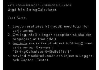 U t g å f r å n S t r i n g C a l c u l a t o r.
Te s t f ö r s t :
1. L o g g a re s u l t a t e t f r å n a d d ( ) m e d l o g . i n f o
v a r j e a n ro p .
2. O m l o g . i n f o ( ) s l ä n g e r e x c e p t i o n s å s k a d e t
p ro p a g e r a u t f r å n a d d ( ) .
3. l o g . i n f o s k a s k r i v a u t o b j e c t . t o S t r i n g ( ) m e d
v a r j e a n ro p . E x e m p e l :
“ S t r i n g C a l c u l a t o r @ 4 5 c 8 e 6 1 6 : 3 ”
4. A n v ä n d M o c k i t o R u n n e r o c h i n j e c t : a L o g g e r
o c h C a p t o r i Te s t e t
K A TA : L O G - I N T E R FA C E T I L L S T R I N G C A L C U L A T O R
 