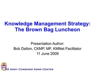 Knowledge Management Strategy: The Brown Bag Luncheon Presentation Author: Bob Dalton, CKMP, MF, KMNet Facilitator 11 June 2009 